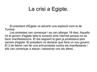 La crisi a Egipte. El president d'Egipte va advertir una exploció com la de Tunísia. Les protestes van començar i es van allargar 18 dies. Aquella nit el govern d'egipte talla la conexió amb internet perque no es facin manifestacions. El dia següent la gent ja protestava pels carrers d'egipte. El president va declarar que faria un nou govern. El 2 de febrer van fer una anti-protesta contra els manifestants i ells van començar a atacar i asessinar uns als altres. 