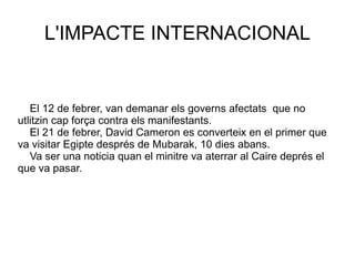 El 12 de febrer, van demanar els governs afectats  que no utlitzin cap força contra els manifestants. El 21 de febrer, David Cameron es converteix en el primer que va visitar Egipte després de Mubarak, 10 dies abans. Va ser una noticia quan el minitre va aterrar al Caire deprés el que va pasar.  L'IMPACTE INTERNACIONAL 
