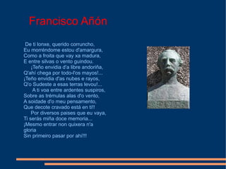 Francisco Añón De ti lonxe, querido corruncho, Eu morréndome estou d'amargura, Como a froita que vay xa madura, E entre silvas o vento guindou. ¡Teño envidia d'a libre andoriña, Q'ahí chega por todo-l'os mayos!... ¡Teño envidia d'as nubes e rayos, Q'o Sudeste a esas terras levou!... A ti voa entre ardentes suspiros, Sobre as trémulas alas d'o vento, A soidade d'o meu pensamento, Que decote cravado está en ti!! Por diversos paises que eu vaya, Ti serás miña doce memoria... ¡Mesmo entrar non quixera n'a gloria Sin primeiro pasar por ahí!!! 