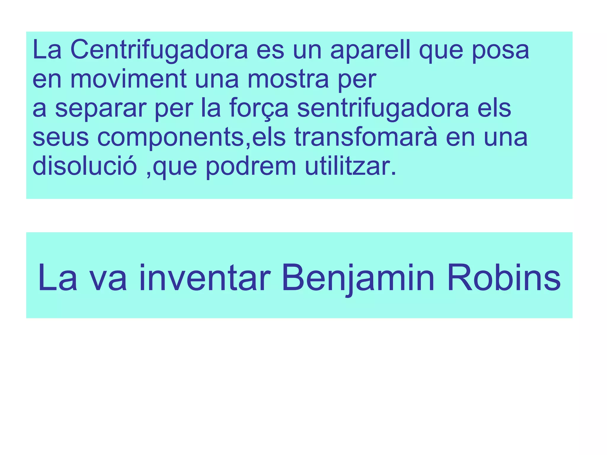 La va inventar Benjamin Robins   La Centrifugadora es un aparell que posa en moviment una mostra per a separar per la força sentrifugadora els seus components,els transfomarà en una disolució ,que podrem utilitzar.  