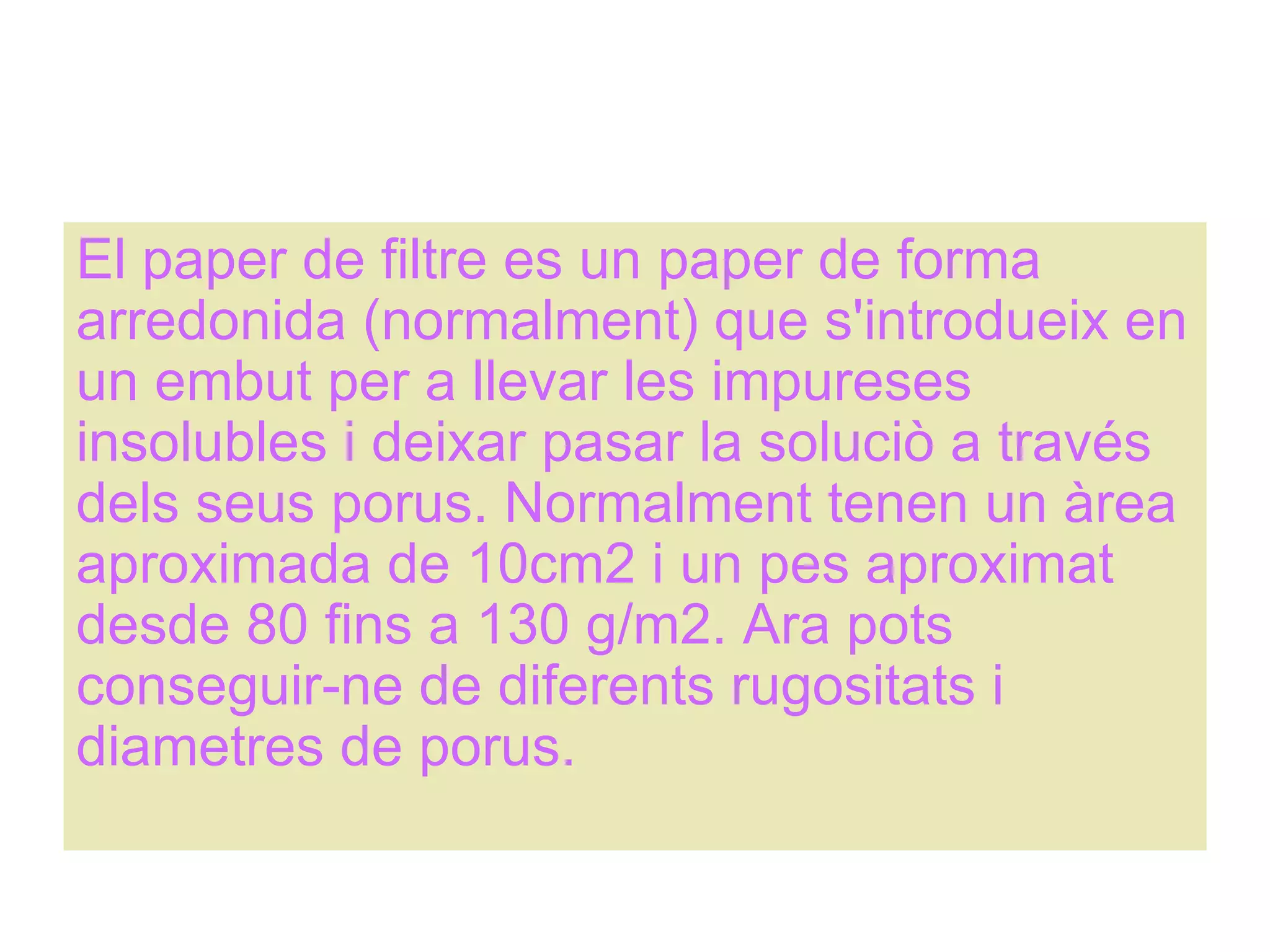 El paper de filtre es un paper de forma arredonida (normalment) que s'introdueix en un embut per a llevar les impureses insolubles i deixar pasar la soluciò a través dels seus porus. Normalment tenen un àrea aproximada de 10cm2 i un pes aproximat desde 80 fins a 130 g/m2. Ara pots conseguir-ne de diferents rugositats i diametres de porus. 