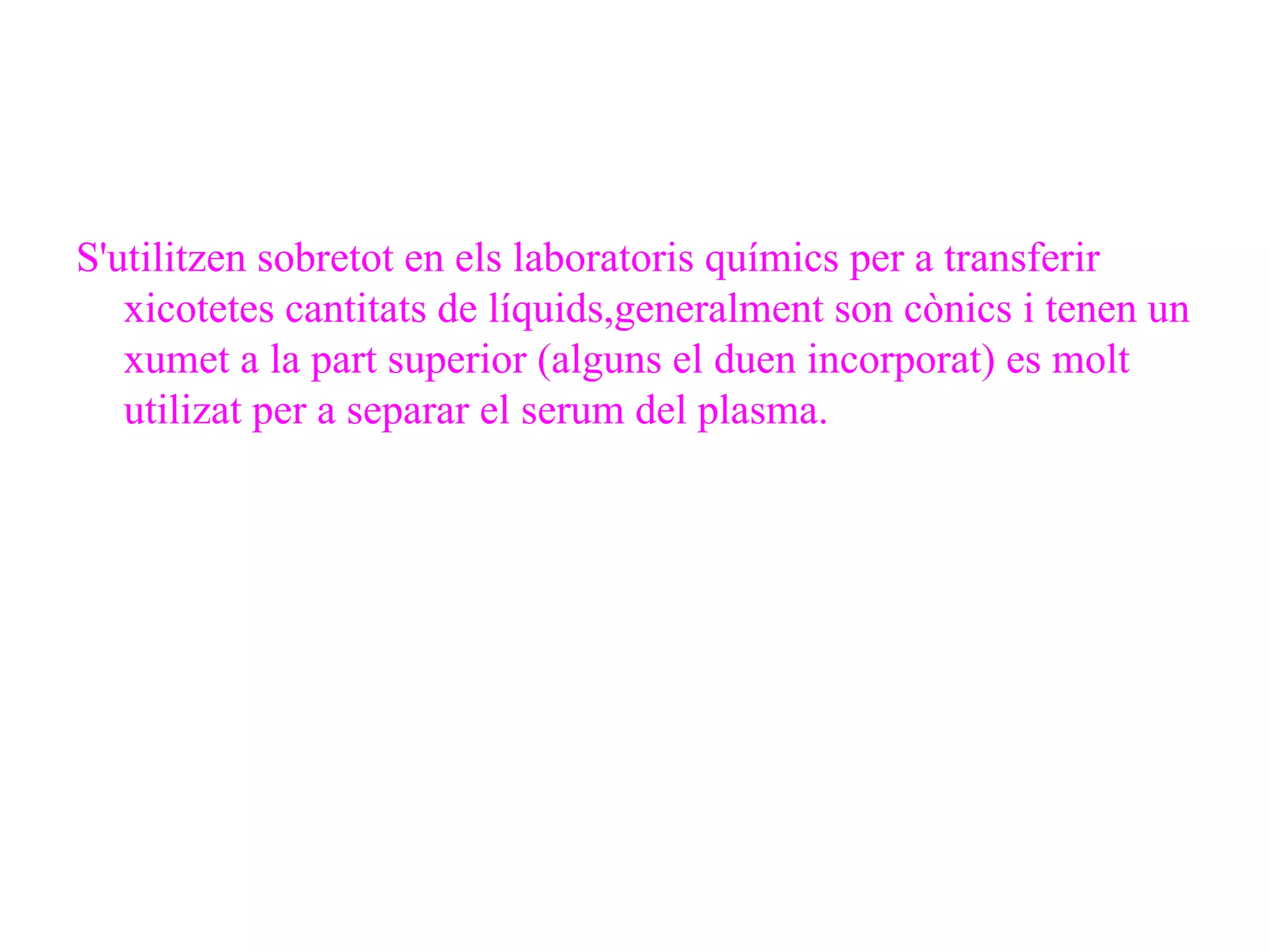 S'utilitzen sobretot en els laboratoris químics per a transferir xicotetes cantitats de líquids,generalment son cònics i tenen un xumet a la part superior (alguns el duen incorporat) es molt utilizat per a separar el serum del plasma. 