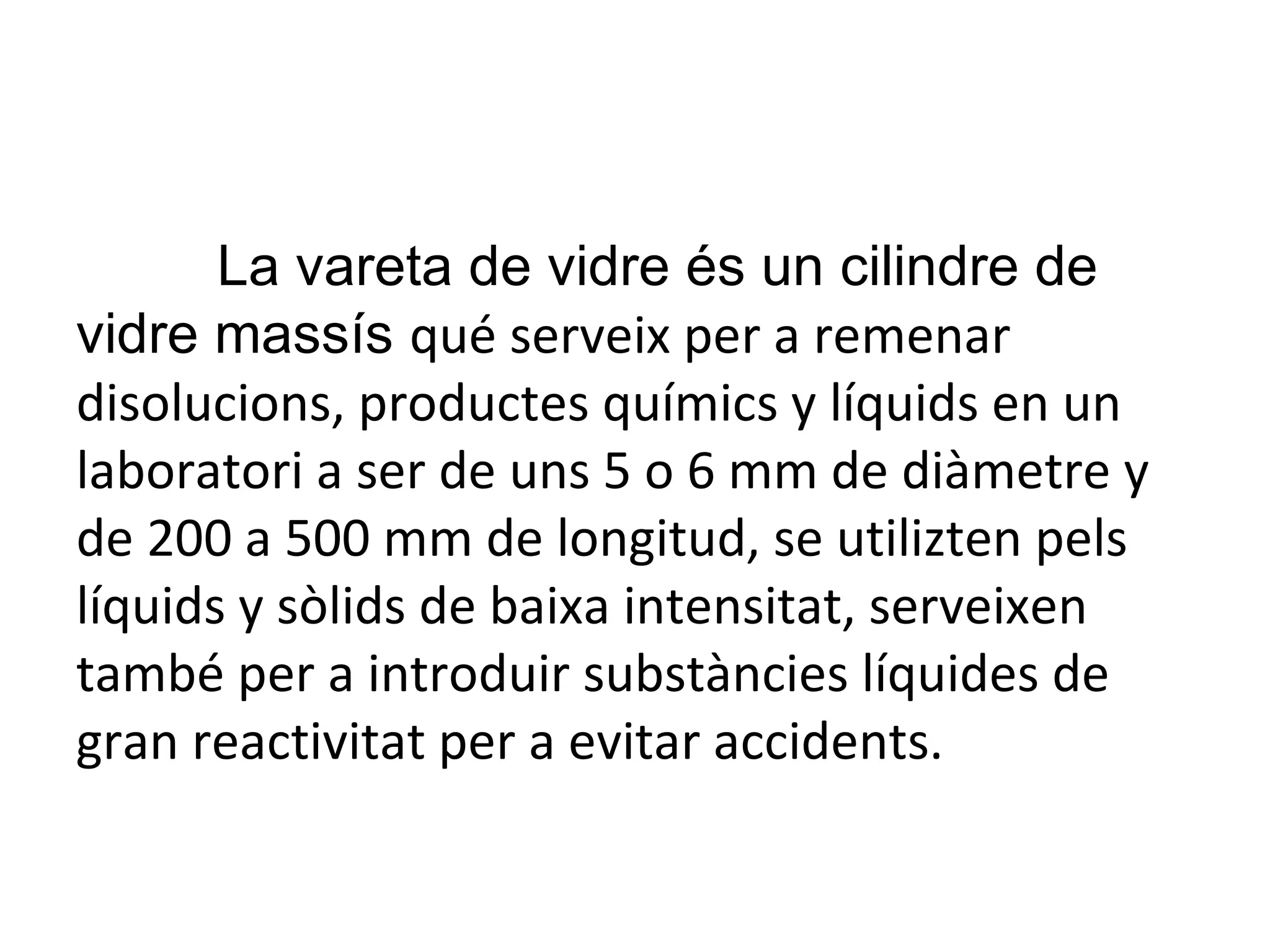 La vareta de vidre és un cilindre de vidre massís  qué serveix per a remenar disolucions, productes químics y líquids en un laboratori a ser de uns 5 o 6 mm de diàmetre y de 200 a 500 mm de longitud, se utilizten pels líquids y sòlids de baixa intensitat, serveixen també per a introduir substàncies líquides de gran reactivitat per a evitar accidents. 