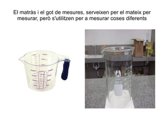 El matràs i el got de mesures, serveixen per el mateix per mesurar, però s'utilitzen per a mesurar coses diferents 