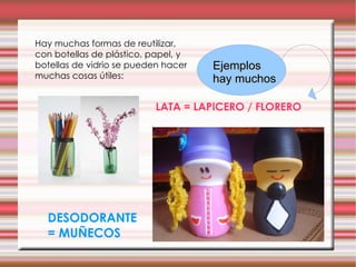 Hay muchas formas de reutilizar, con botellas de plástico, papel, y botellas de vidrio se pueden hacer muchas cosas útiles: LATA = LAPICERO / FLORERO DESODORANTE = MUÑECOS Ejemplos hay muchos 