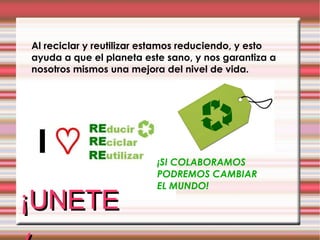 Al reciclar y reutilizar estamos reduciendo, y esto ayuda a que el planeta este sano, y nos garantiza a nosotros mismos una mejora del nivel de vida. ¡SI COLABORAMOS PODREMOS CAMBIAR EL MUNDO! ¡UNETE! 
