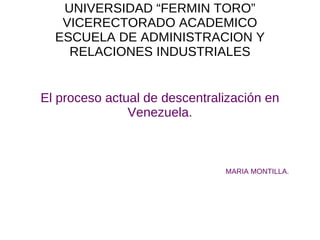 UNIVERSIDAD “FERMIN TORO” VICERECTORADO ACADEMICO ESCUELA DE ADMINISTRACION Y RELACIONES INDUSTRIALES El proceso actual de descentralización en Venezuela. MARIA MONTILLA. 