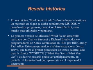 Reseña histórica En sus inicios, Word tardó más de 5 años en lograr el éxito en un mercado en el que se usaba comúnmente MS-DOS, y cuando otros programas, como Corel WordPerfect, eran mucho más utilizados y populares. La primera versión de Microsoft Word fue un desarrollo realizado por Charles Simonyi y Richard Brodie, dos ex-programadores de Xerox contratados en 1981 por Bill Gates y Paul Allen. Estos programadores habían trabajado en Xerox Bravo, que fuera el primer procesador de textos desarrollado bajo la técnica WYSIWYG (“What You See Is What You Get”); es decir el usuario podía ver anticipadamente, en pantalla, el formato final que aparecería en el impreso del documento 