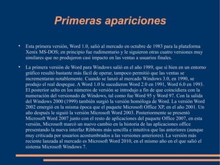 Primeras apariciones Esta primera versión, Word 1.0, salió al mercado en octubre de 1983 para la plataforma Xenix MS-DOS; en principio fue rudimentario y le siguieron otras cuatro versiones muy similares que no produjeron casi impacto en las ventas a usuarios finales. La primera versión de Word para Windows salió en el año 1989, que si bien en un entorno gráfico resultó bastante más fácil de operar, tampoco permitió que las ventas se incrementaran notablemente. Cuando se lanzó al mercado Windows 3.0, en 1990, se produjo el real despegue. A Word 1.0 le sucedieron Word 2.0 en 1991, Word 6.0 en 1993. El posterior salto en los números de versión se introdujo a fin de que coincidiera con la numeración del versionado de Windows, tal como fue Word 95 y Word 97. Con la salida del Windows 2000 (1999) también surgió la versión homóloga de Word. La versión Word 2002 emergió en la misma época que el paquete Microsoft Office XP, en el año 2001. Un año después le siguió la versión Microsoft Word 2003. Posteriormente se presentó Microsoft Word 2007 junto con el resto de aplicaciones del paquete Office 2007, en esta versión, Microsoft marcó un nuevo cambio en la historia de las aplicaciones office presentando la nueva interfaz Ribbons más sencilla e intuitiva que las anteriores (aunque muy criticada por usuarios acostumbrados a las versiones anteriores). La versión más reciente lanzada al mercado es Microsoft Word 2010, en el mismo año en el que salió el sistema Microsoft Windows 7. 