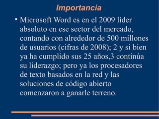 Importancia Microsoft Word es en el 2009 líder absoluto en ese sector del mercado, contando con alrededor de 500 millones de usuarios (cifras de 2008); 2 y si bien ya ha cumplido sus 25 años,3 continúa su liderazgo; pero ya los procesadores de texto basados en la red y las soluciones de código abierto comenzaron a ganarle terreno. 