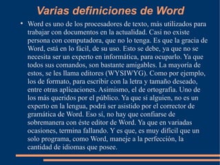 Varias definiciones de Word Word es uno de los procesadores de texto, más utilizados para trabajar con documentos en la actualidad. Casi no existe persona con computadora, que no lo tenga. Es que la gracia de Word, está en lo fácil, de su uso. Esto se debe, ya que no se necesita ser un experto en informática, para ocuparlo. Ya que todos sus comandos, son bastante amigables. La mayoría de estos, se les llama editores (WYSIWYG). Como por ejemplo, los de formato, para escribir con la letra y tamaño deseado, entre otras aplicaciones. Asimismo, el de ortografía. Uno de los más queridos por el público. Ya que si alguien, no es un experto en la lengua, podrá ser asistido por el corrector de gramática de Word. Eso sí, no hay que confiarse de sobremanera con éste editor de Word. Ya que en variadas ocasiones, termina fallando. Y es que, es muy difícil que un solo programa, como Word, maneje a la perfección, la cantidad de idiomas que posee. 