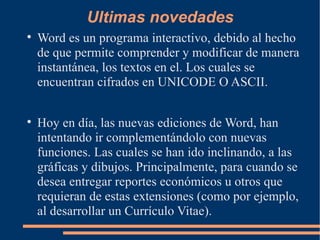 Ultimas novedades Word es un programa interactivo, debido al hecho de que permite comprender y modificar de manera instantánea, los textos en el. Los cuales se encuentran cifrados en UNICODE O ASCII. Hoy en día, las nuevas ediciones de Word, han intentando ir complementándolo con nuevas funciones. Las cuales se han ido inclinando, a las gráficas y dibujos. Principalmente, para cuando se desea entregar reportes económicos u otros que requieran de estas extensiones (como por ejemplo, al desarrollar un Currículo Vitae). Las últimas versiónes de Word han ido incorporando nuevas funciones y mejorando muchas de las aplicaciones anteriormente mencionadas. Además puede interactuar con otros programas de Microsoft como es el caso del Excel, para pegar fácilmente gráficos y datos provenientes de planillas de cálculo. 