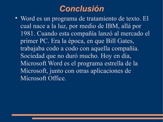 Conclusión Word es un programa de tratamiento de texto. El cual nace a la luz, por medio de IBM, allá por 1981. Cuando esta compañía lanzó al mercado el primer PC. Era la época, en que Bill Gates, trabajaba codo a codo con aquella compañía. Sociedad que no duró mucho. Hoy en día, Microsoft Word es el programa estrella de la Microsoft, junto con otras aplicaciones de Microsoft Office. 