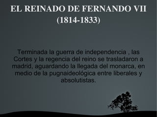 EL REINADO DE FERNANDO VII (1814-1833) Terminada la guerra de independencia , las Cortes y la regencia del reino se trasladaron a madrid, aguardando la llegada del monarca, en medio de la pugnaideológica entre liberales y absolutistas. 