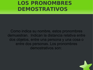 LOS PRONOMBRES DEMOSTRATIVOS Como indica su nombre, estos pronombres demuestran.  Indican la distancia relativa entre dos objetos, entre una persona y una cosa o entre dos personas. Los pronombres demostrativos son:  