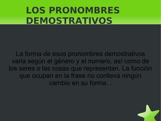 LOS PRONOMBRES DEMOSTRATIVOS  La forma de esos pronombres demostrativos varia según el género y el numero, así como de los seres o las cosas que representan. La función que ocupan en la frase no conlleva ningún cambio en su forma. . 