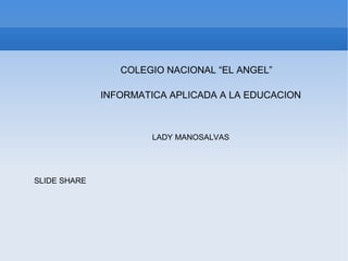 COLEGIO NACIONAL “EL ANGEL”

              INFORMATICA APLICADA A LA EDUCACION



                       LADY MANOSALVAS




SLIDE SHARE
 