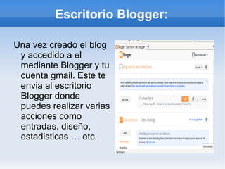 Escritorio Blogger:

Una vez creado el blog
 y accedido a el
 mediante Blogger y tu
 cuenta gmail. Este te
 envia al escritorio
 Blogger donde
 puedes realizar varias
 acciones como
 entradas, diseño,
 estadisticas … etc.
 