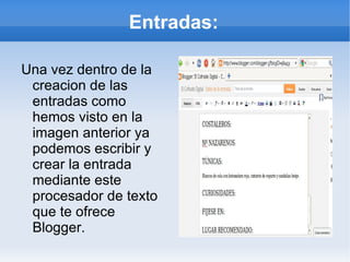 Entradas:

Una vez dentro de la
 creacion de las
 entradas como
 hemos visto en la
 imagen anterior ya
 podemos escribir y
 crear la entrada
 mediante este
 procesador de texto
 que te ofrece
 Blogger.
 