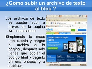 ¿Como subir un archivo de texto
          al blog ?
Los archivos de texto
 se pueden subir a
 traves de la pagina
 web de calameo.
Simplemete te creas
  una cuenta y cargas
  el archivo a la
  página , después solo
  tienes que copiar el
  codigo html y pegarlo
  en una entrada y a
  publicar.
 