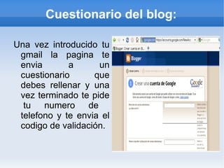 Cuestionario del blog:

Una vez introducido tu
 gmail la pagina te
 envia       a      un
 cuestionario      que
 debes rellenar y una
 vez terminado te pide
  tu numero de
 telefono y te envia el
 codigo de validación.
 
