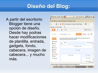 Diseño del Blog:

A partir del escritorio
 Blogger tiene una
 opción de diseño.
 Desde hay podras
 hacer modificaciones
 de plantilla, entrada,
 gadgets, fondo,
 cabecera, imagen de
 cabecera... y mucho
 más.
 