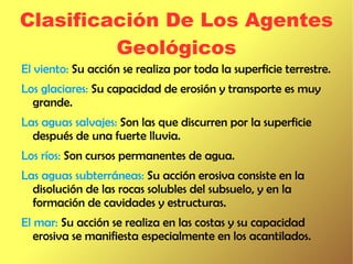 Clasificación De Los Agentes
         Geológicos
El viento: Su acción se realiza por toda la superficie terrestre.
Los glaciares: Su capacidad de erosión y transporte es muy
  grande.
Las aguas salvajes: Son las que discurren por la superficie
  después de una fuerte lluvia.
Los ríos: Son cursos permanentes de agua.
Las aguas subterráneas: Su acción erosiva consiste en la
  disolución de las rocas solubles del subsuelo, y en la
  formación de cavidades y estructuras.
El mar: Su acción se realiza en las costas y su capacidad
   erosiva se manifiesta especialmente en los acantilados.
 