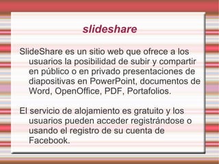 slideshare
SlideShare es un sitio web que ofrece a los
   usuarios la posibilidad de subir y compartir
   en público o en privado presentaciones de
   diapositivas en PowerPoint, documentos de
   Word, OpenOffice, PDF, Portafolios.

El servicio de alojamiento es gratuito y los
   usuarios pueden acceder registrándose o
   usando el registro de su cuenta de
   Facebook.
 
