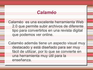 Calaméo
Calaméo es una excelente herramienta Web
  2.0 que permite subir archivos de diferente
  tipo para convertirlos en una revista digital
  que podemos ver online.

Calaméo además tiene un aspecto visual muy
  destacado y está diseñado para ser muy
  fácil de utilizar, por lo que se convierte en
  una herramienta muy útil para la
  enseñanza.
 