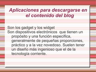 Aplicaciones para descargarse en
       el contenido del blog

Son los gadget y los widget
Son dispositivos electrónicos que tienen un
  propósito y una función específica,
  generalmente de pequeñas proporciones,
  práctico y a la vez novedoso. Suelen tener
  un diseño más ingenioso que el de la
  tecnología corriente.
 