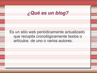 ¿Qué es un blog?


Es un sitio web periódicamente actualizado
  que recopila cronológicamente textos o
  artículos de uno o varios autores.
 