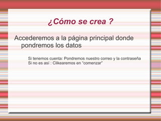 ¿Cómo se crea ?
Accederemos a la página principal donde
  pondremos los datos
    Si tenemos cuenta: Pondremos nuestro correo y la contraseña
    Si no es así : Clikearemos en “comenzar”
 