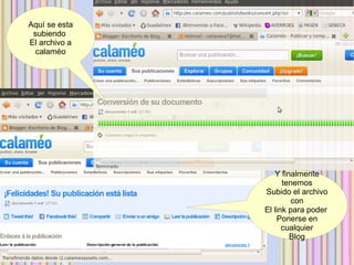 Aquí se esta
 subiendo
El archivo a
  calaméo




                  Y finalmente
                     tenemos
               Subido el archivo
                        con
               El link para poder
                   Ponerse en
                     cualquier
                       Blog
 