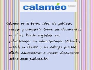 Calaméo es la forma ideal de publicar,
 buscar y compartir todos sus documentos
 en línea. Puede organizar sus
 publicaciones en subscripciones. ¡Además,
 usted, su familia y sus colegas pueden
 añadir comentarios e iniciar discusiones
 sobre cada publicación!
 