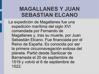 MAGALLANES Y JUAN
     SEBASTIAN ELCANO
La expedición de Magallanes fue una
 expedición marítima del siglo XVI
 comandada por Fernando de
 Magallanes y, tras su muerte, por Juan
 Sebastián Elcano. Fue financiada por el
 Reino de España. Es conocida por ser
 la primera circunnavegación exitosa del
 planeta. Partió desde Sanlúcar de
 Barrameda el 20 de septiembre de
 1519 y volvió el 6 de septiembre de
 1522.
 