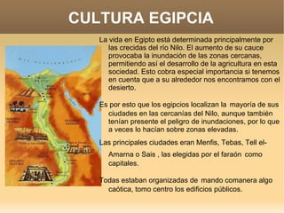 CULTURA EGIPCIA
   La vida en Egipto está determinada principalmente por
      las crecidas del río Nilo. El aumento de su cauce
      provocaba la inundación de las zonas cercanas,
      permitiendo así el desarrollo de la agricultura en esta
      sociedad. Esto cobra especial importancia si tenemos
      en cuenta que a su alrededor nos encontramos con el
      desierto.

   Es por esto que los egipcios localizan la mayoría de sus
     ciudades en las cercanías del Nilo, aunque también
     tenían presente el peligro de inundaciones, por lo que
     a veces lo hacían sobre zonas elevadas.
   Las principales ciudades eran Menfis, Tebas, Tell el-
     Amarna o Sais , las elegidas por el faraón como
     capitales.

   Todas estaban organizadas de mando comanera algo
     caótica, tomo centro los edificios públicos.
 