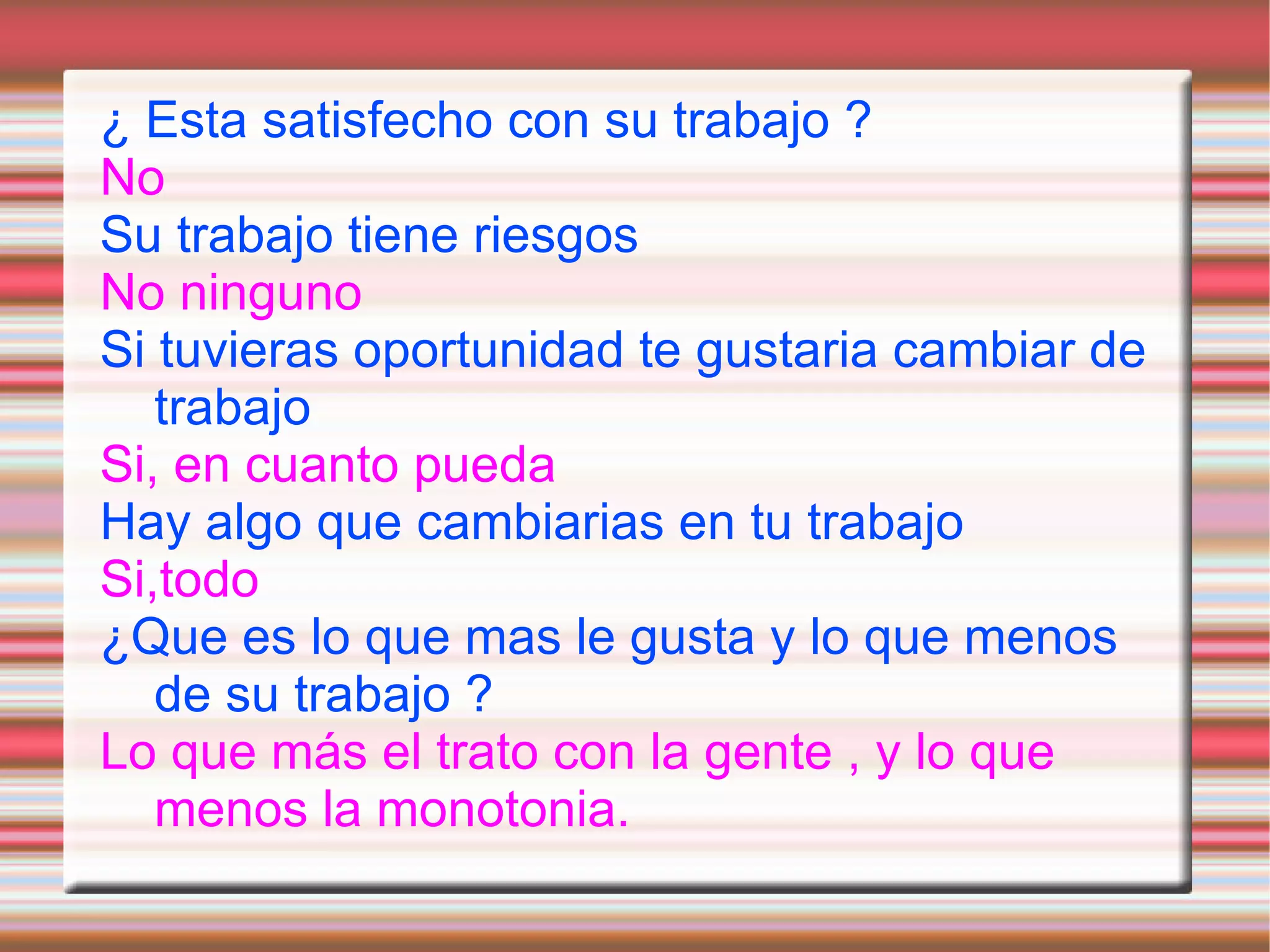 ¿ Esta satisfecho con su trabajo ?
No
Su trabajo tiene riesgos
No ninguno
Si tuvieras oportunidad te gustaria cambiar de
   trabajo
Si, en cuanto pueda
Hay algo que cambiarias en tu trabajo
Si,todo
¿Que es lo que mas le gusta y lo que menos
   de su trabajo ?
Lo que más el trato con la gente , y lo que
   menos la monotonia.
 