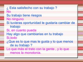 ¿ Esta satisfecho con su trabajo ?
No
Su trabajo tiene riesgos
No ninguno
Si tuvieras oportunidad te gustaria cambiar de
   trabajo
Si, en cuanto pueda
Hay algo que cambiarias en tu trabajo
Si,todo
¿Que es lo que mas le gusta y lo que menos
   de su trabajo ?
Lo que más el trato con la gente , y lo que
   menos la monotonia.
 