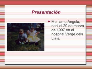 Presentación
         Me llamo Ángela,
          naci el 29 de marzo
          de 1997 en el
          hospital Verge dels
          Lliris.
 
