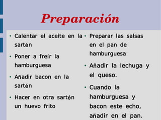 Preparación
●
    Calentar el aceite en la   ●
                                   Preparar las salsas
    sart é n                       en el pan de
                                   hamburguesa
●
    Poner a fre í r la
    hamburguesa                ●
                                   A ñ adir la lechuga y
●
    A ñ adir bacon en la           el queso.
    sart é n                   ●
                                   Cuando la
●
    Hacer en otra sart é n         hamburguesa y
    un huevo frito                 bacon este echo,
                                   a ñ adir en el pan.
 
