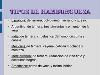 TIPOS DE HAMBURGUESA
●
    Española: de ternera, polvo jamón serrano y queso.
●
    Argentina: de ternera, tres pimientas y pimenton de la
    vera
●
    India: de ternera, ciruelas, cardamomo, curcuma y
    canela.
●
    Mexicana:de ternera, cayena, cebolla mochada y
    mostaza
●
    Mediterránea: de ternera, reducción de vino tinto y
    aceitunas negras.
●
    Americana: carne de vaca y tocino ibérico.
 