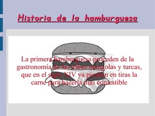 Historia de la hamburguesa



 La primera hamburguesa proceden de la
gastronomía de las tribus mongolas y turcas,
 que en el siglo XIV ya picaban en tiras la
     carne para hacerla más comestible
 