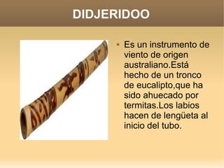 DIDJERIDOO

        Es un instrumento de
         viento de origen
         australiano.Está
         hecho de un tronco
         de eucalipto,que ha
         sido ahuecado por
         termitas.Los labios
         hacen de lengüeta al
         inicio del tubo.
 