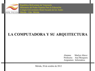 República Bolivariana de Venezuela
    Ministerio del Poder Popular Para la Educación
    Colegio Universitario Hotel Escuela de los Andes
    Mérida – Edo. Mérida




LA COMPUTADORA Y SU ARQUITECTURA




                                                       Alumna:     Marlyn Altuve
                                                       Profesora: Ana Mosquera
                                                       Asignatura: Informática

                    Mérida, 30 de octubre de 2012
 