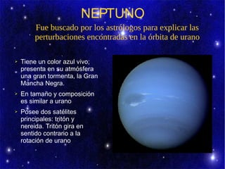 NEPTUNO
         Fue buscado por los astrólogos para explicar las
         perturbaciones encontradas en la órbita de urano

➢   Tiene un color azul vivo;
    presenta en su atmósfera
    una gran tormenta, la Gran
    Mancha Negra.
➢   En tamaño y composición
    es similar a urano
➢   Posee dos satélites
    principales: tritón y
    nereida. Tritón gira en
    sentido contrario a la
    rotación de urano
 