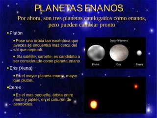 PLANETAS ENANOS
         Por ahora, son tres planetas catalogados como enanos,
                      pero pueden cambiar pronto
   Plutón
     Pose una órbita tan excéntrica que
     aveces se encuentra mas cerca del
     sol que neptuno.
      Su satélite, caronte, es candidato a
     ser considerado como planeta enano.
   Eris (Xena)
     Es el mayor planeta enano, mayor
     que pluton.
   Ceres
     Es el mas pequeño, órbita entre
     marte y júpiter, en el cinturón de
     asteroides.
 