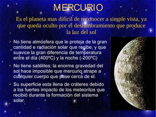 MERCURIO
     Es el planeta mas difícil de reconocer a simple vista, ya
     que queda oculto por el deslumbramiento que produce
                           la luz del sol
➢   No tiene atmósfera que le proteja de la gran
    cantidad e radiación solar que recibe, y que
    suavice la gran diferencia de temperatura
    entre el día (400ºC) y la noche (-200ºC)
➢   No tiene satélites; la enorme gravedad del
    sol hace imposible que mercurio atrape a
    cualquier cuerpo que pase cerca de el.
➢   Su superficie esta llena de cráteres debido
    a los fuertes impacto de los meteoritos que
    recibió durante la formación del sistema
    solar.
 