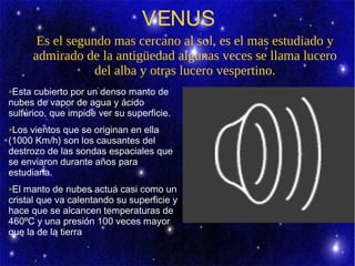 VENUS
       Es el segundo mas cercano al sol, es el mas estudiado y
      admirado de la antigüedad algunas veces se llama lucero
                  del alba y otras lucero vespertino.
➢Esta cubierto por un denso manto de
nubes de vapor de agua y ácido
sulfúrico, que impide ver su superficie.
➢Los vientos que se originan en ella
(1000 Km/h) son los causantes del
destrozo de las sondas espaciales que
se enviaron durante años para
estudiarla.
➢El manto de nubes actuá casi como un
cristal que va calentando su superficie y
hace que se alcancen temperaturas de
460ºC y una presión 100 veces mayor
que la de la tierra.
 