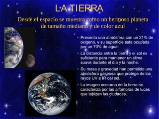 LA TIERRA
Desde el espacio se muestra como un hermoso planeta
         de tamaño mediano y de color azul
                       ➢   Presenta una atmósfera con un 21% de
                           oxigeno, y su superficie esta ocupada
                           por un 70% de agua.
                       ➢   La distancia entre la tierra y el sol es
                           suficiente para mantener un clima
                           suave durante el día y la noche.
                       ➢   Su masa y gravedad han permitido una
                           atmósfera gaseosa que protege de los
                           rayos UV e IR del sol.
                       ➢   La imagen nocturna de la tierra se
                           caracteriza por las alfombras de luces
                           que tapizan las ciudades.
 