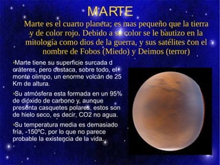 MARTE
    Marte es el cuarto planeta; es mas pequeño que la tierra
     y de color rojo. Debido a su color se le bautizo en la
    mitología como dios de la guerra, y sus satélites con el
         nombre de Fobos (Miedo) y Deimos (terror)
➢Marte tiene su superficie surcada d
cráteres, pero destaca, sobre todo, el
monte olimpo, un enorme volcán de 25
Km de altura.
➢Su atmósfera esta formada en un 95%
de dióxido de carbono y, aunque
presenta casquetes polares, estos son
de hielo seco, es decir, CO2 no agua.
➢Su temperatura media es demasiado
fría, -150ºC, por lo que no parece
probable la existencia de la vida.
 